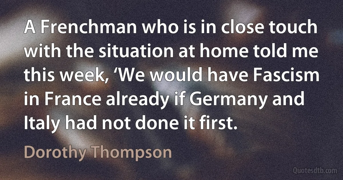 A Frenchman who is in close touch with the situation at home told me this week, ‘We would have Fascism in France already if Germany and Italy had not done it first. (Dorothy Thompson)