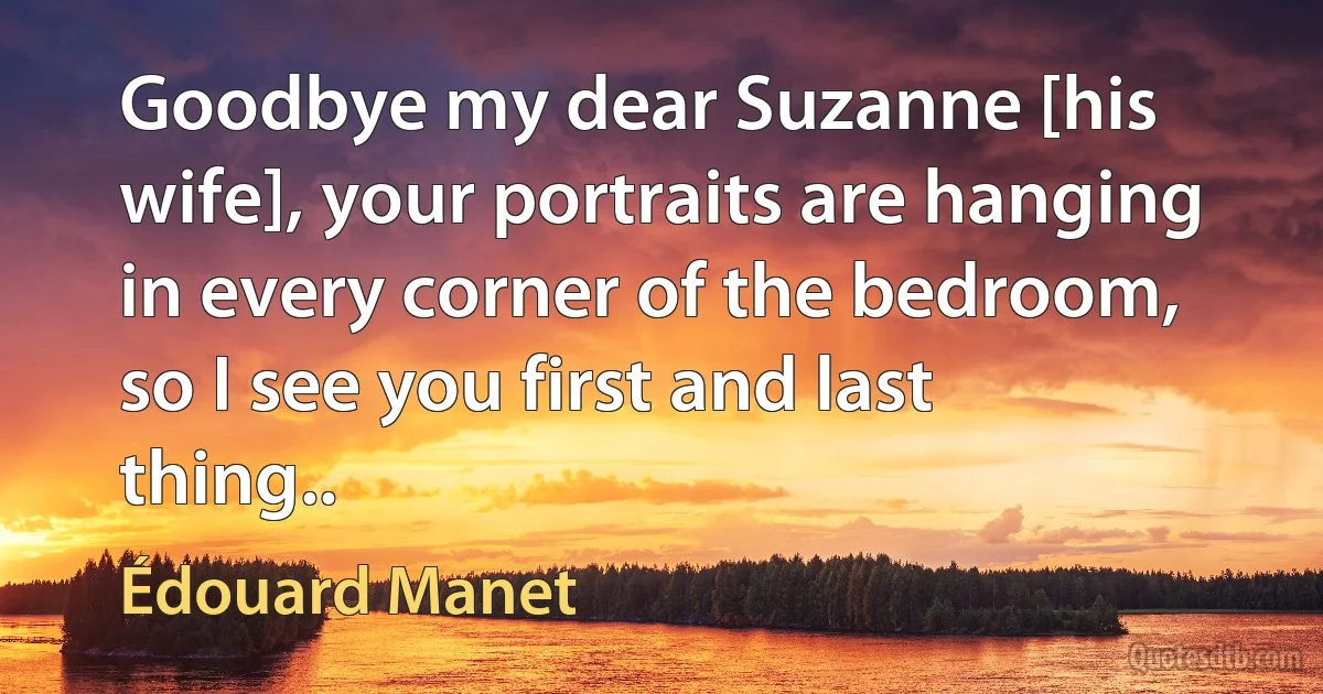 Goodbye my dear Suzanne [his wife], your portraits are hanging in every corner of the bedroom, so I see you first and last thing.. (Édouard Manet)