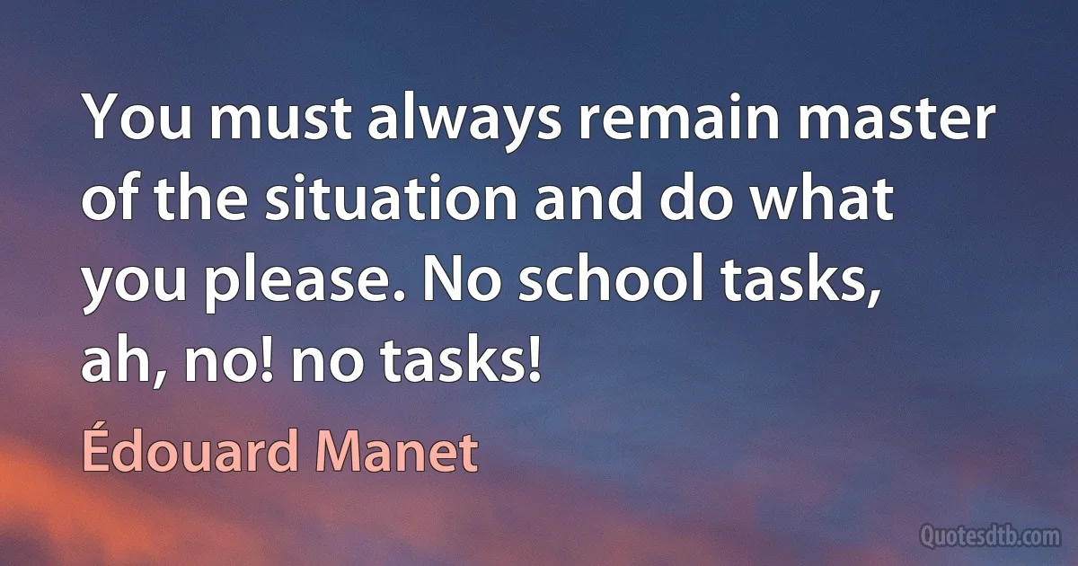 You must always remain master of the situation and do what you please. No school tasks, ah, no! no tasks! (Édouard Manet)