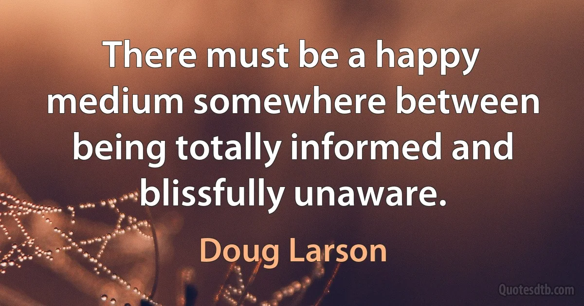 There must be a happy medium somewhere between being totally informed and blissfully unaware. (Doug Larson)