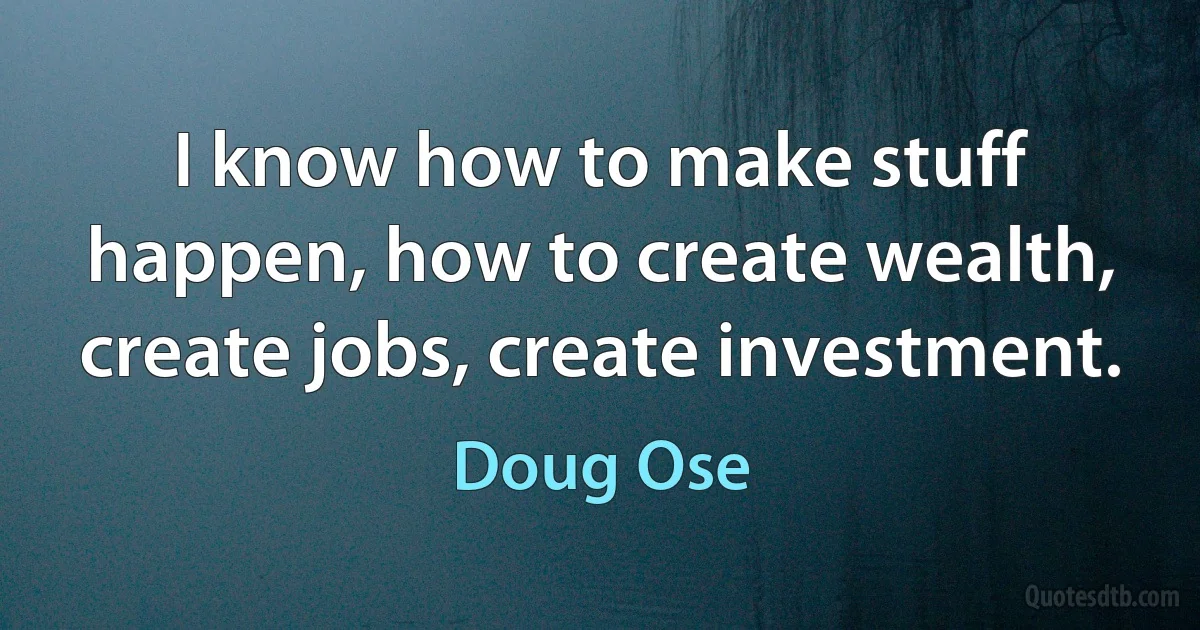 I know how to make stuff happen, how to create wealth, create jobs, create investment. (Doug Ose)