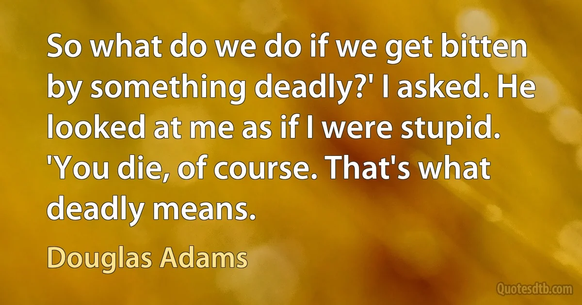 So what do we do if we get bitten by something deadly?' I asked. He looked at me as if I were stupid. 'You die, of course. That's what deadly means. (Douglas Adams)