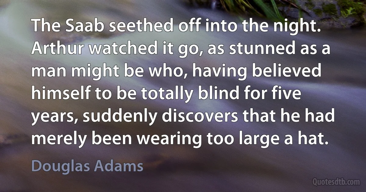 The Saab seethed off into the night. Arthur watched it go, as stunned as a man might be who, having believed himself to be totally blind for five years, suddenly discovers that he had merely been wearing too large a hat. (Douglas Adams)