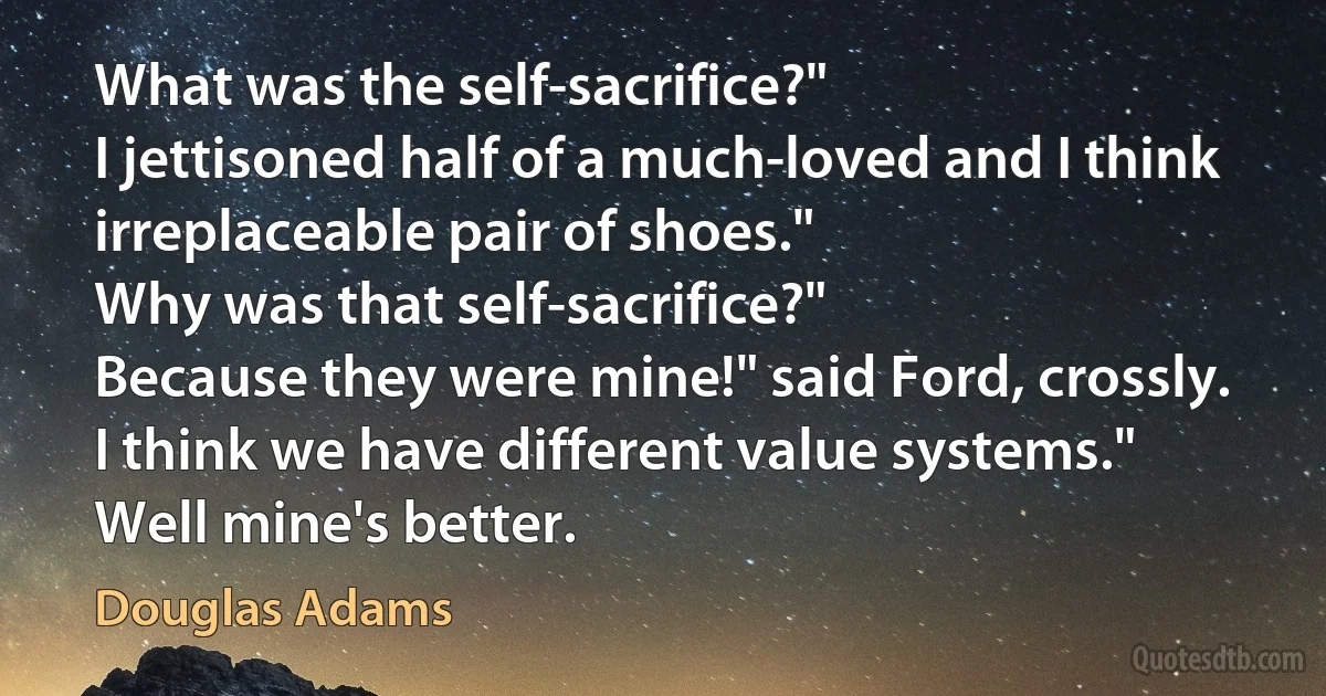 What was the self-sacrifice?"
I jettisoned half of a much-loved and I think irreplaceable pair of shoes."
Why was that self-sacrifice?"
Because they were mine!" said Ford, crossly.
I think we have different value systems."
Well mine's better. (Douglas Adams)