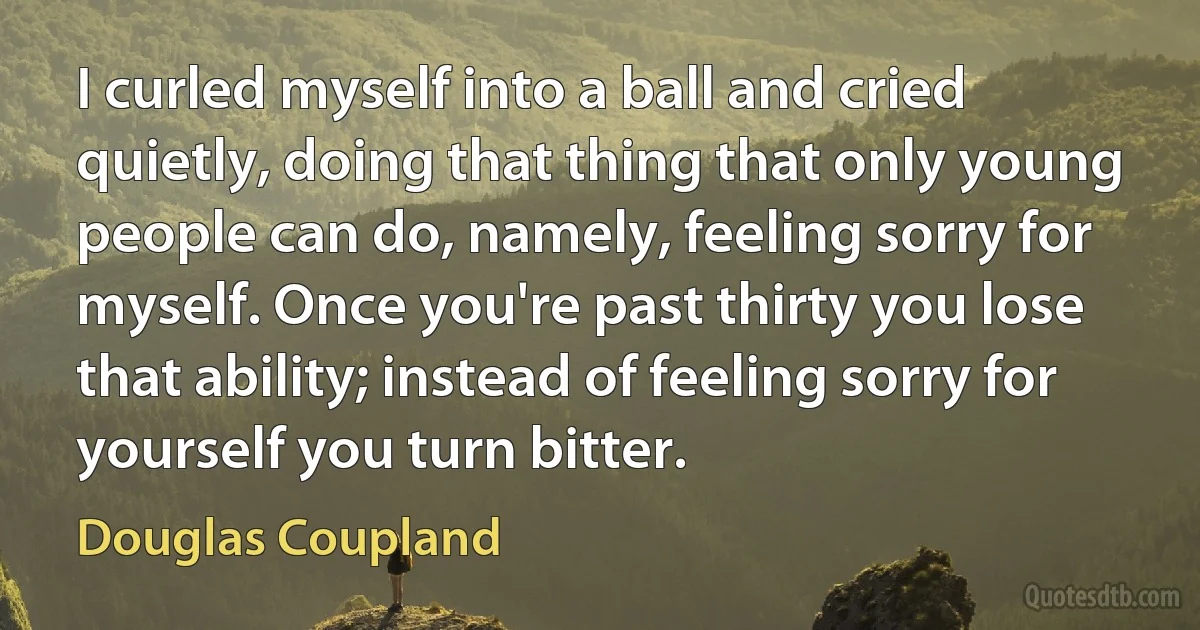 I curled myself into a ball and cried quietly, doing that thing that only young people can do, namely, feeling sorry for myself. Once you're past thirty you lose that ability; instead of feeling sorry for yourself you turn bitter. (Douglas Coupland)