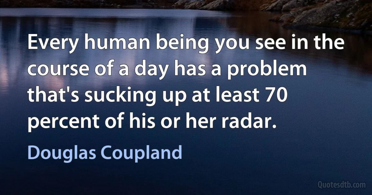 Every human being you see in the course of a day has a problem that's sucking up at least 70 percent of his or her radar. (Douglas Coupland)