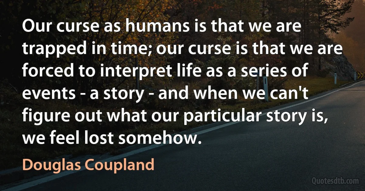 Our curse as humans is that we are trapped in time; our curse is that we are forced to interpret life as a series of events - a story - and when we can't figure out what our particular story is, we feel lost somehow. (Douglas Coupland)