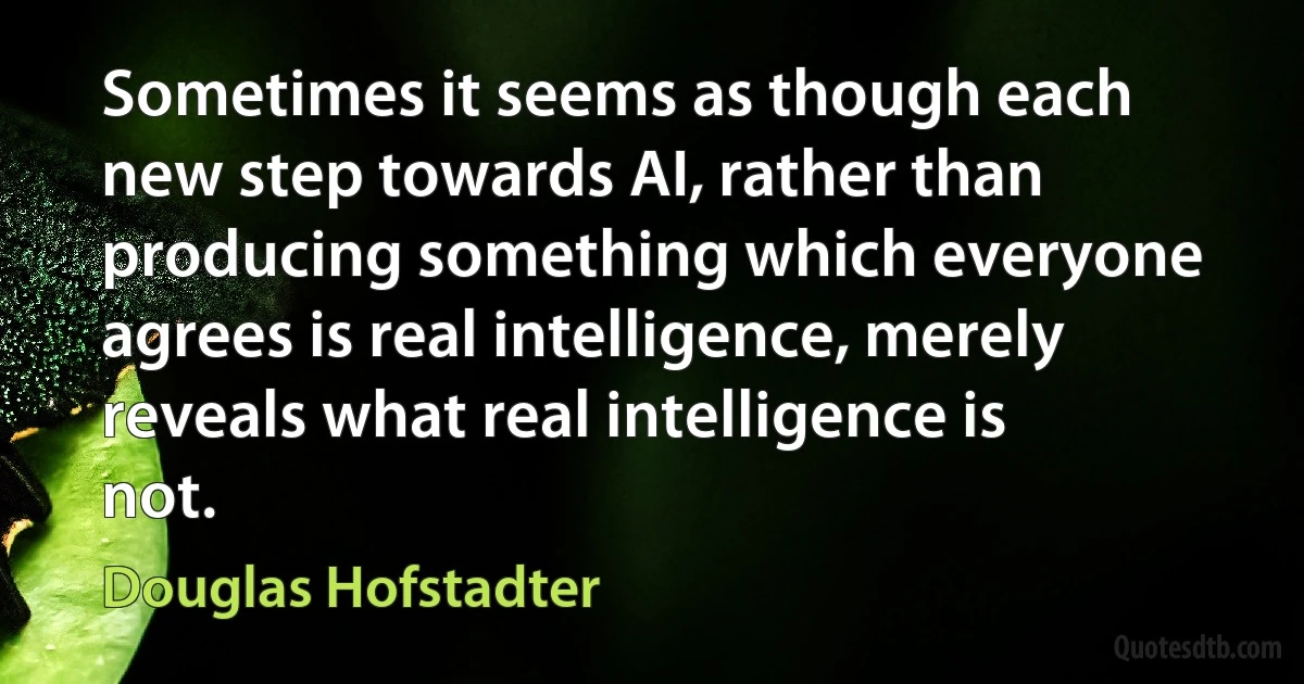 Sometimes it seems as though each new step towards AI, rather than producing something which everyone agrees is real intelligence, merely reveals what real intelligence is not. (Douglas Hofstadter)