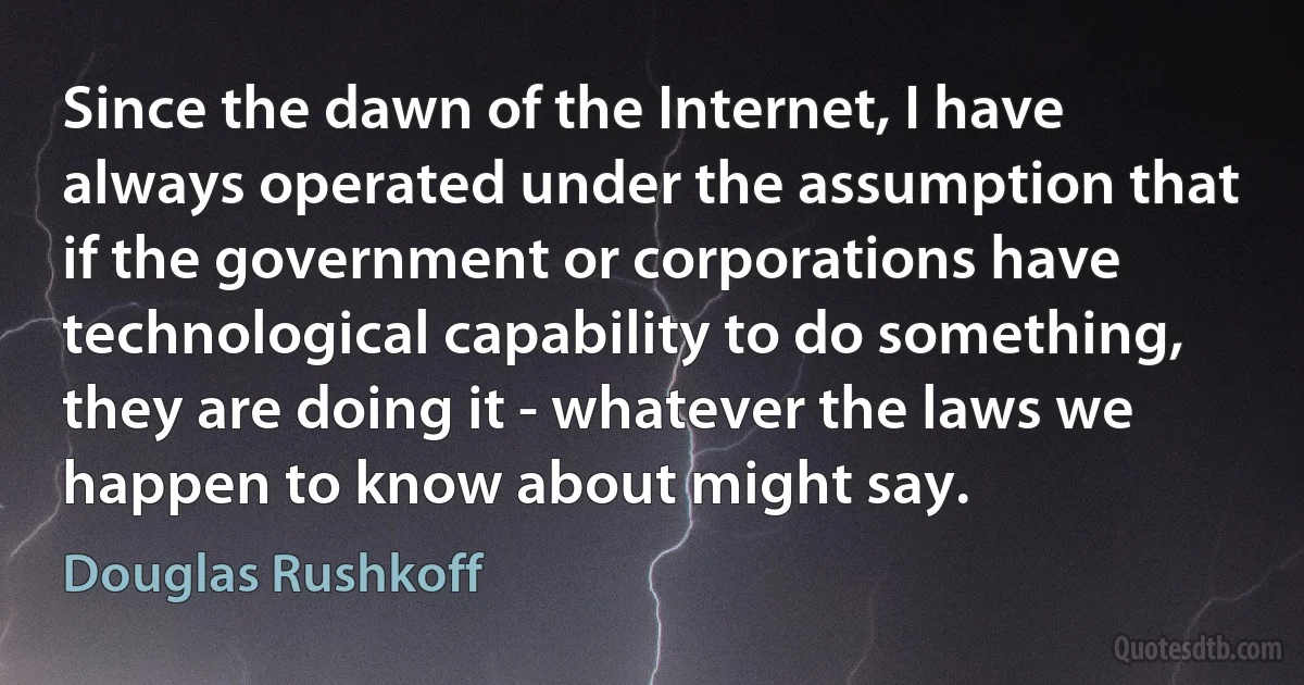 Since the dawn of the Internet, I have always operated under the assumption that if the government or corporations have technological capability to do something, they are doing it - whatever the laws we happen to know about might say. (Douglas Rushkoff)