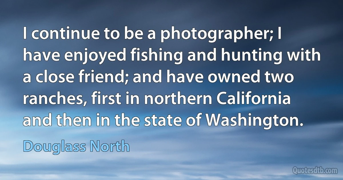 I continue to be a photographer; I have enjoyed fishing and hunting with a close friend; and have owned two ranches, first in northern California and then in the state of Washington. (Douglass North)