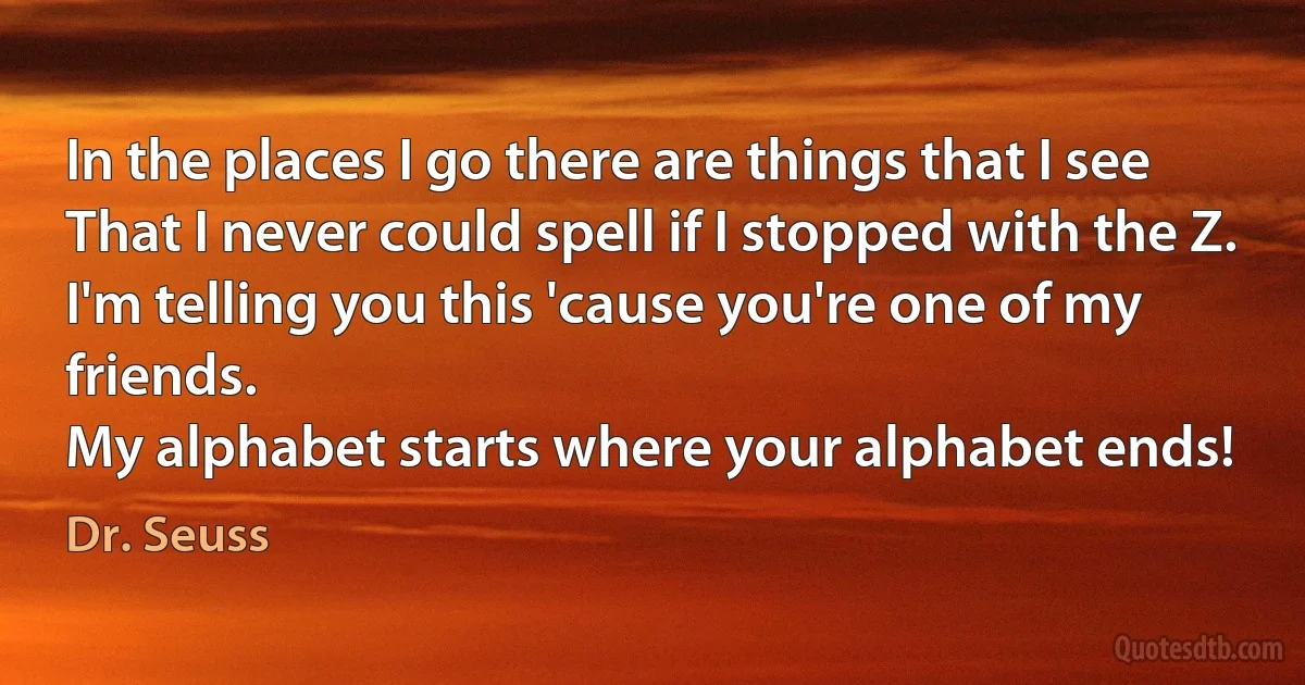 In the places I go there are things that I see
That I never could spell if I stopped with the Z.
I'm telling you this 'cause you're one of my friends.
My alphabet starts where your alphabet ends! (Dr. Seuss)