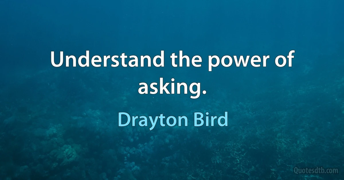 Understand the power of asking. (Drayton Bird)