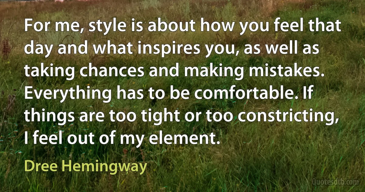 For me, style is about how you feel that day and what inspires you, as well as taking chances and making mistakes. Everything has to be comfortable. If things are too tight or too constricting, I feel out of my element. (Dree Hemingway)