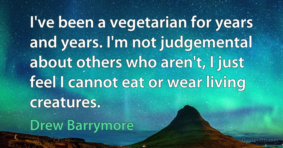 I've been a vegetarian for years and years. I'm not judgemental about others who aren't, I just feel I cannot eat or wear living creatures. (Drew Barrymore)