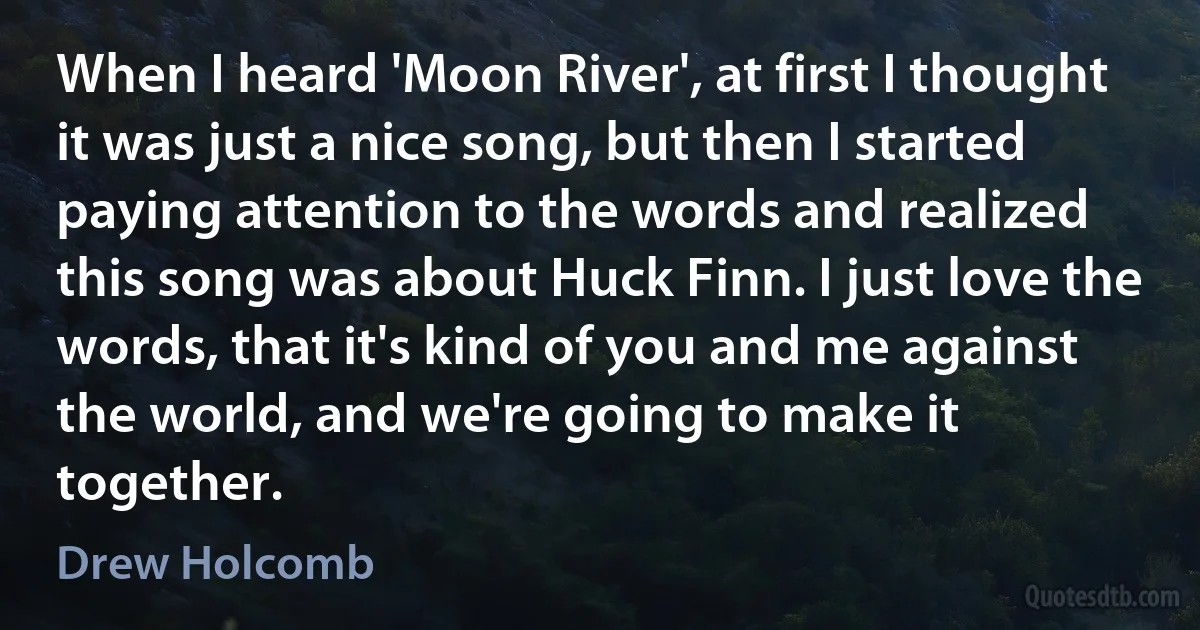 When I heard 'Moon River', at first I thought it was just a nice song, but then I started paying attention to the words and realized this song was about Huck Finn. I just love the words, that it's kind of you and me against the world, and we're going to make it together. (Drew Holcomb)