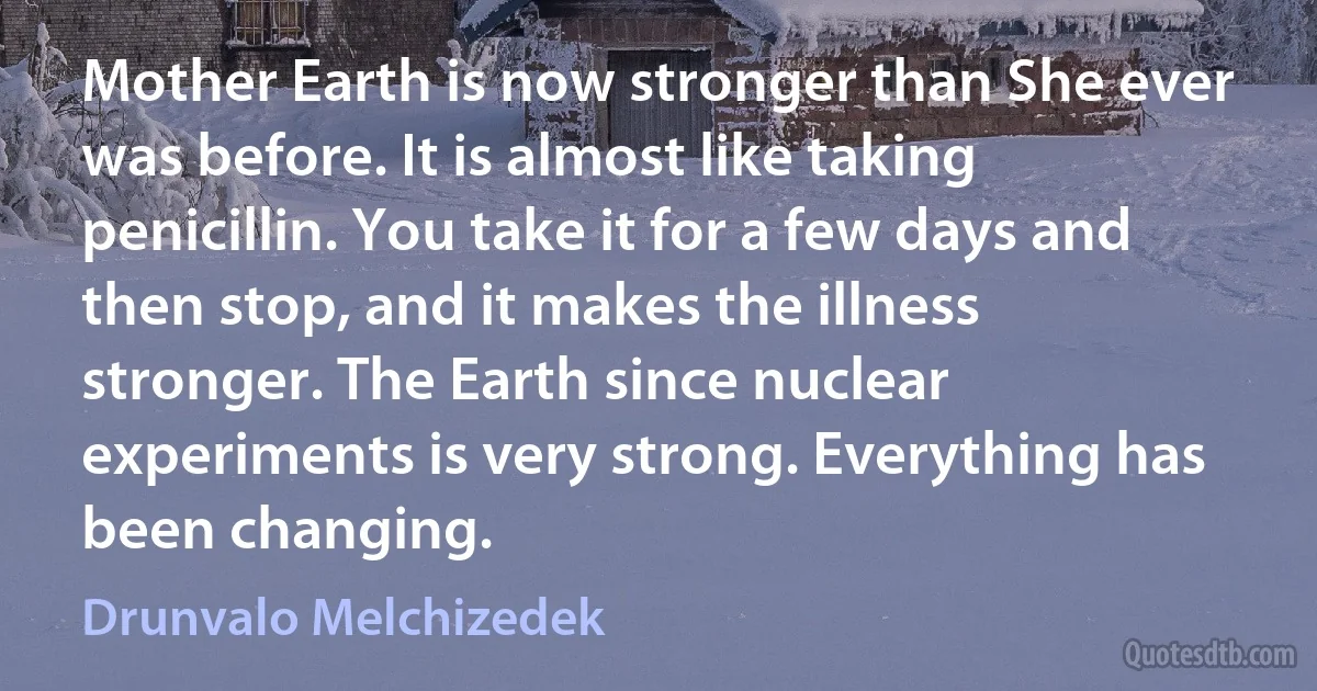 Mother Earth is now stronger than She ever was before. It is almost like taking penicillin. You take it for a few days and then stop, and it makes the illness stronger. The Earth since nuclear experiments is very strong. Everything has been changing. (Drunvalo Melchizedek)