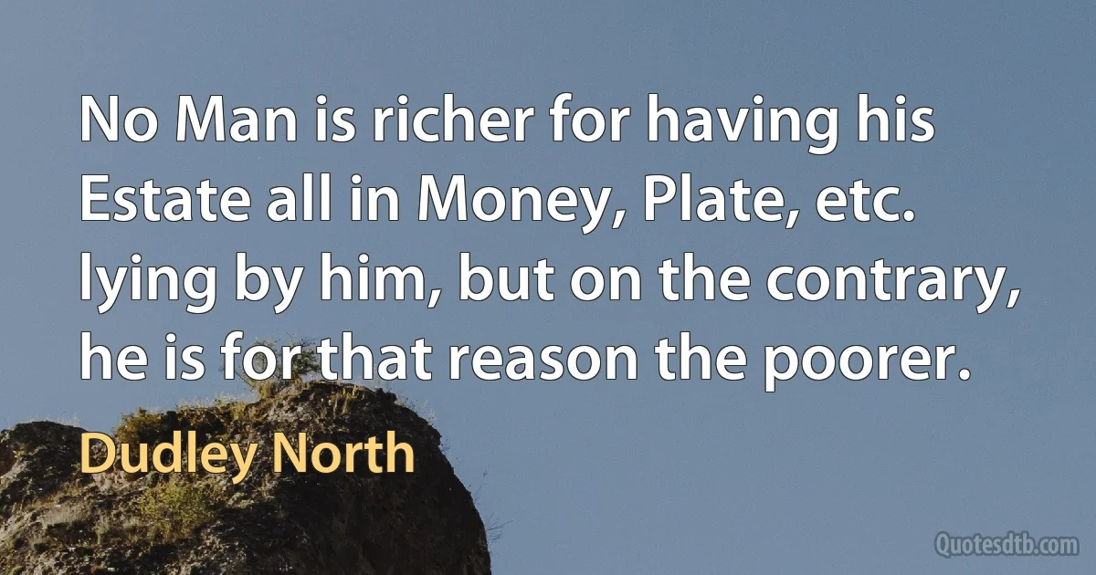 No Man is richer for having his Estate all in Money, Plate, etc. lying by him, but on the contrary, he is for that reason the poorer. (Dudley North)