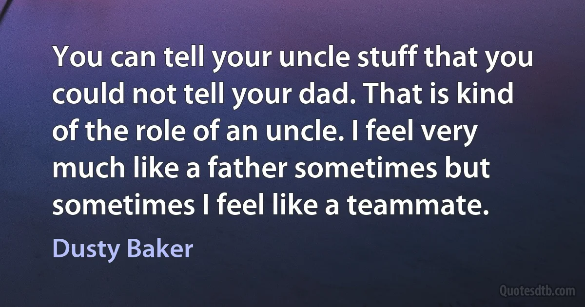 You can tell your uncle stuff that you could not tell your dad. That is kind of the role of an uncle. I feel very much like a father sometimes but sometimes I feel like a teammate. (Dusty Baker)