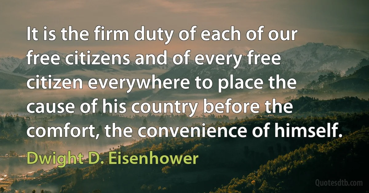 It is the firm duty of each of our free citizens and of every free citizen everywhere to place the cause of his country before the comfort, the convenience of himself. (Dwight D. Eisenhower)