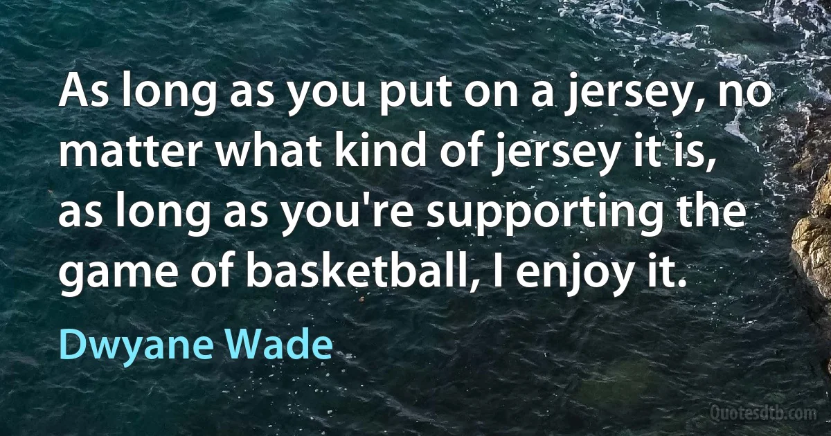 As long as you put on a jersey, no matter what kind of jersey it is, as long as you're supporting the game of basketball, I enjoy it. (Dwyane Wade)