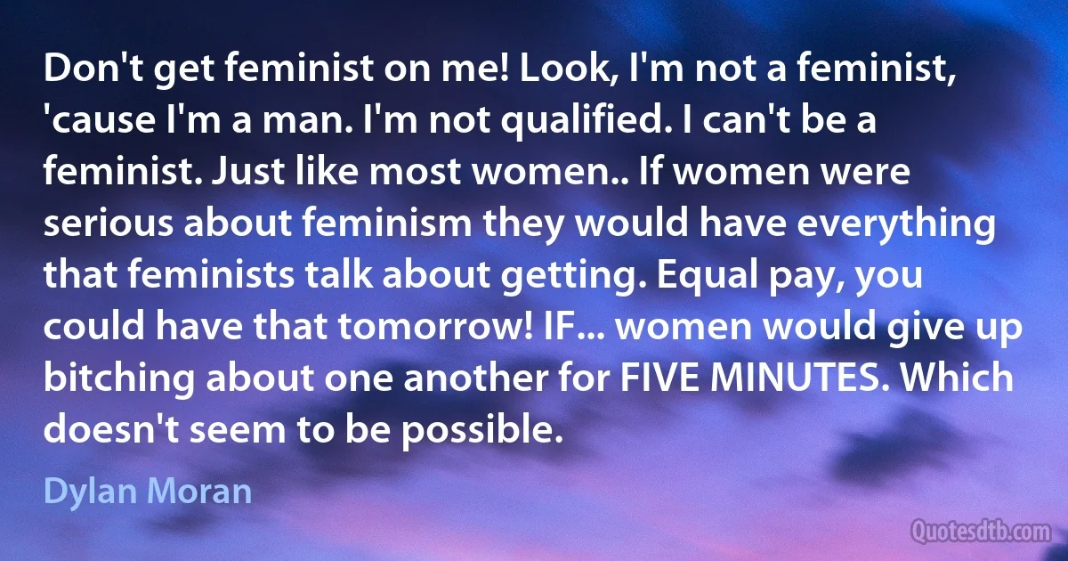 Don't get feminist on me! Look, I'm not a feminist, 'cause I'm a man. I'm not qualified. I can't be a feminist. Just like most women.. If women were serious about feminism they would have everything that feminists talk about getting. Equal pay, you could have that tomorrow! IF... women would give up bitching about one another for FIVE MINUTES. Which doesn't seem to be possible. (Dylan Moran)