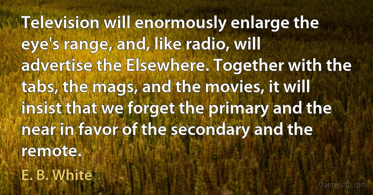 Television will enormously enlarge the eye's range, and, like radio, will advertise the Elsewhere. Together with the tabs, the mags, and the movies, it will insist that we forget the primary and the near in favor of the secondary and the remote. (E. B. White)