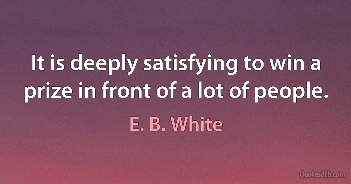 It is deeply satisfying to win a prize in front of a lot of people. (E. B. White)