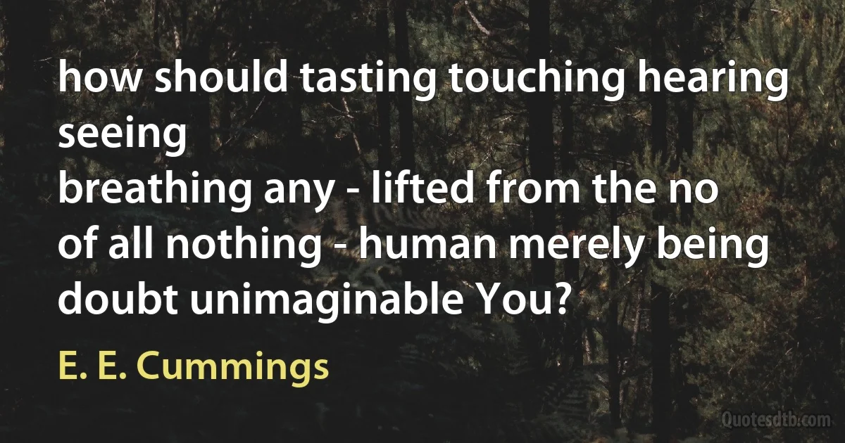 how should tasting touching hearing seeing
breathing any - lifted from the no
of all nothing - human merely being
doubt unimaginable You? (E. E. Cummings)