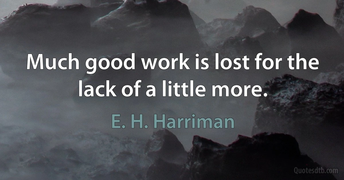 Much good work is lost for the lack of a little more. (E. H. Harriman)