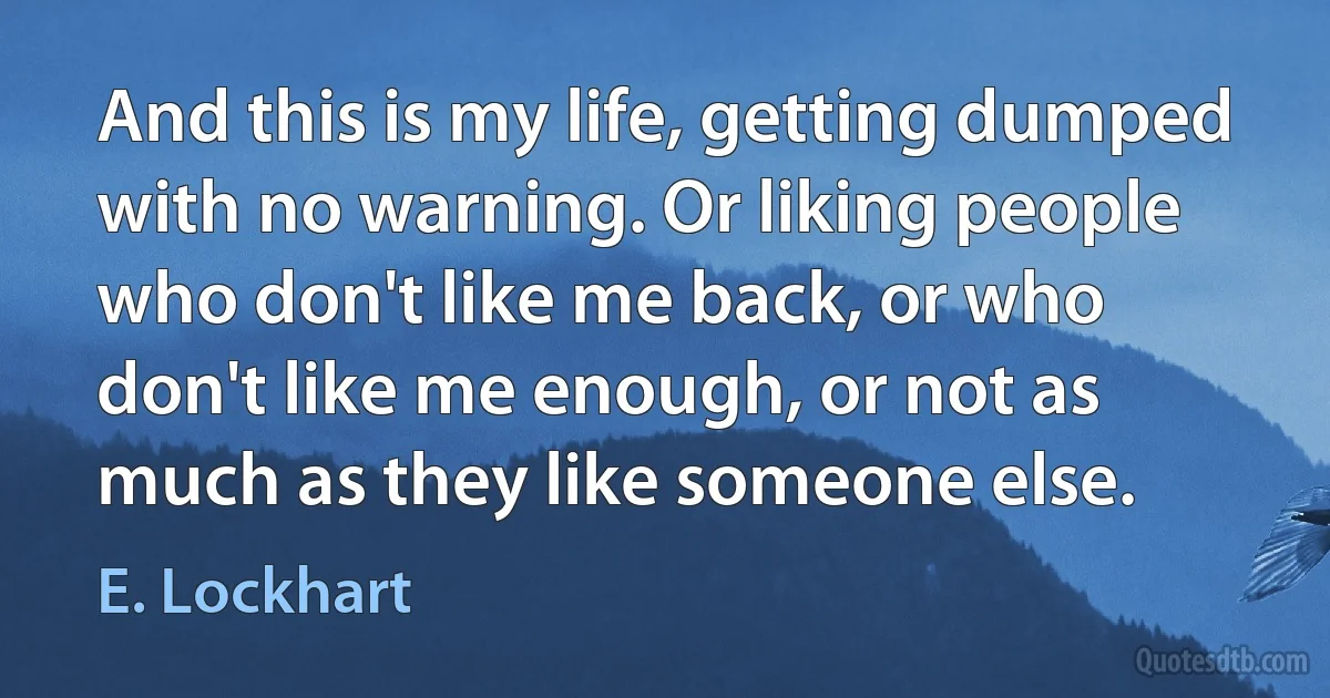 And this is my life, getting dumped with no warning. Or liking people who don't like me back, or who don't like me enough, or not as much as they like someone else. (E. Lockhart)