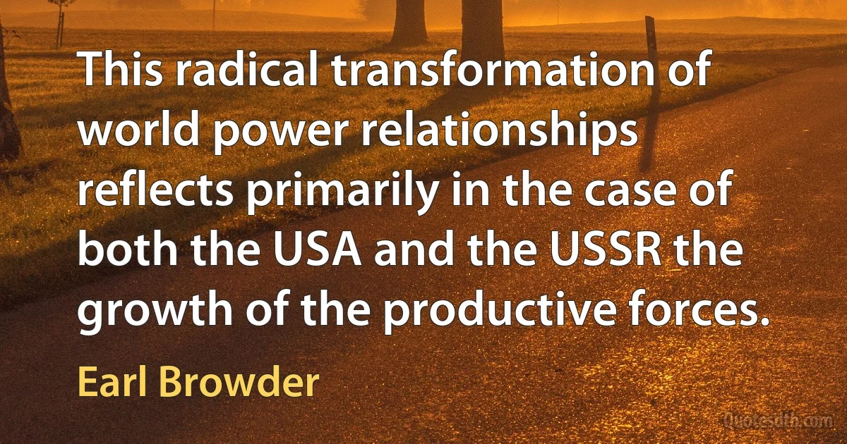 This radical transformation of world power relationships reflects primarily in the case of both the USA and the USSR the growth of the productive forces. (Earl Browder)