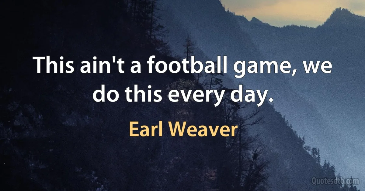 This ain't a football game, we do this every day. (Earl Weaver)