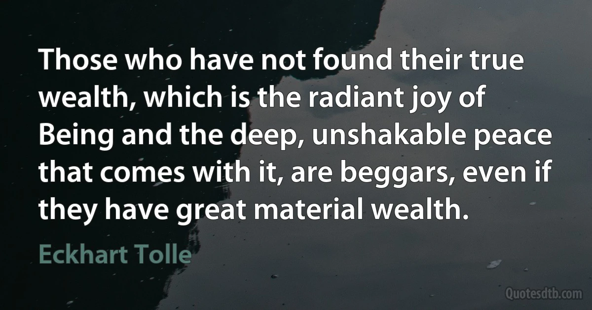 Those who have not found their true wealth, which is the radiant joy of Being and the deep, unshakable peace that comes with it, are beggars, even if they have great material wealth. (Eckhart Tolle)