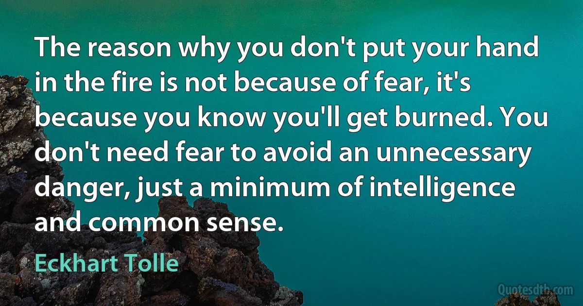 The reason why you don't put your hand in the fire is not because of fear, it's because you know you'll get burned. You don't need fear to avoid an unnecessary danger, just a minimum of intelligence and common sense. (Eckhart Tolle)