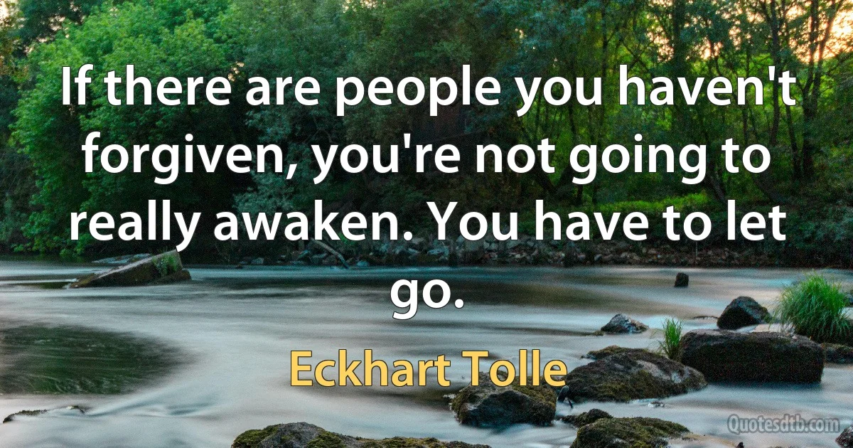 If there are people you haven't forgiven, you're not going to really awaken. You have to let go. (Eckhart Tolle)