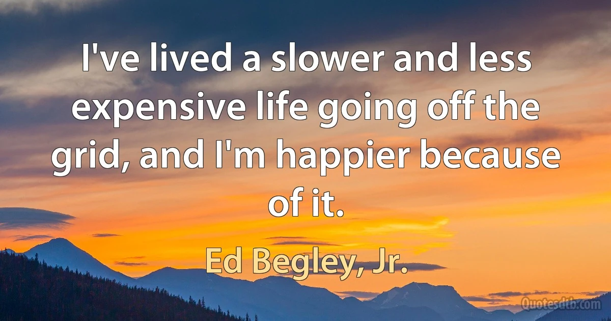 I've lived a slower and less expensive life going off the grid, and I'm happier because of it. (Ed Begley, Jr.)