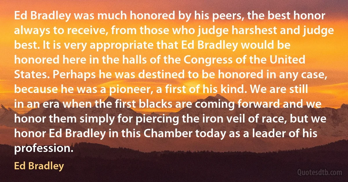 Ed Bradley was much honored by his peers, the best honor always to receive, from those who judge harshest and judge best. It is very appropriate that Ed Bradley would be honored here in the halls of the Congress of the United States. Perhaps he was destined to be honored in any case, because he was a pioneer, a first of his kind. We are still in an era when the first blacks are coming forward and we honor them simply for piercing the iron veil of race, but we honor Ed Bradley in this Chamber today as a leader of his profession. (Ed Bradley)