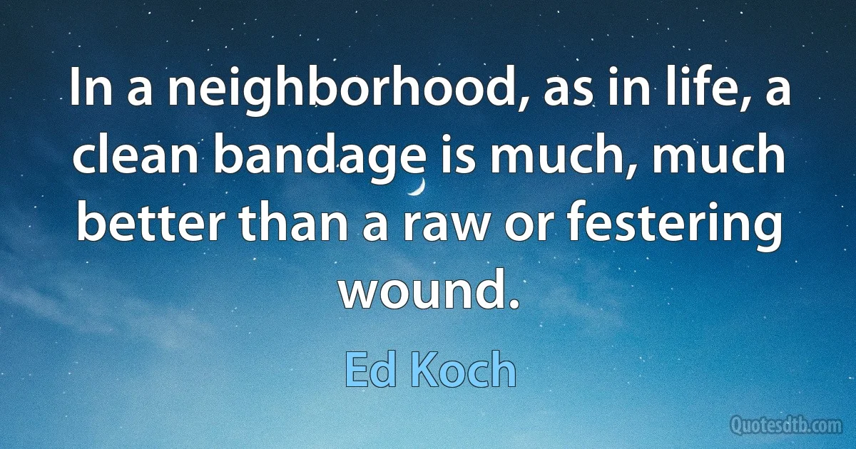 In a neighborhood, as in life, a clean bandage is much, much better than a raw or festering wound. (Ed Koch)