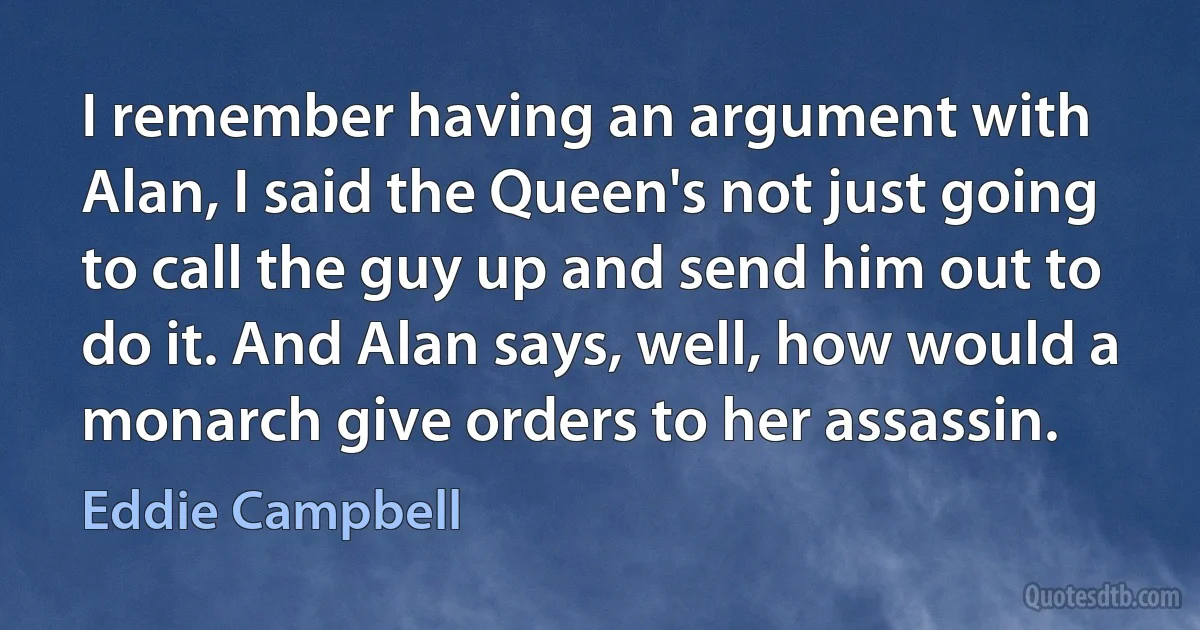 I remember having an argument with Alan, I said the Queen's not just going to call the guy up and send him out to do it. And Alan says, well, how would a monarch give orders to her assassin. (Eddie Campbell)