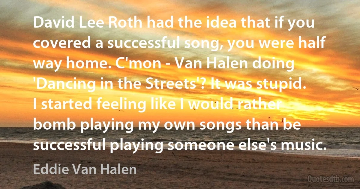 David Lee Roth had the idea that if you covered a successful song, you were half way home. C'mon - Van Halen doing 'Dancing in the Streets'? It was stupid. I started feeling like I would rather bomb playing my own songs than be successful playing someone else's music. (Eddie Van Halen)