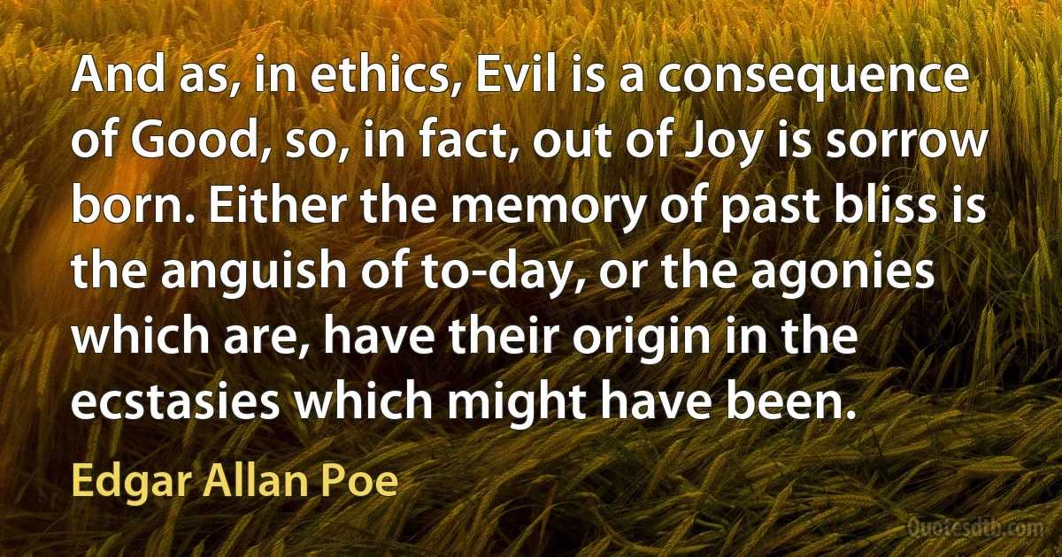 And as, in ethics, Evil is a consequence of Good, so, in fact, out of Joy is sorrow born. Either the memory of past bliss is the anguish of to-day, or the agonies which are, have their origin in the ecstasies which might have been. (Edgar Allan Poe)