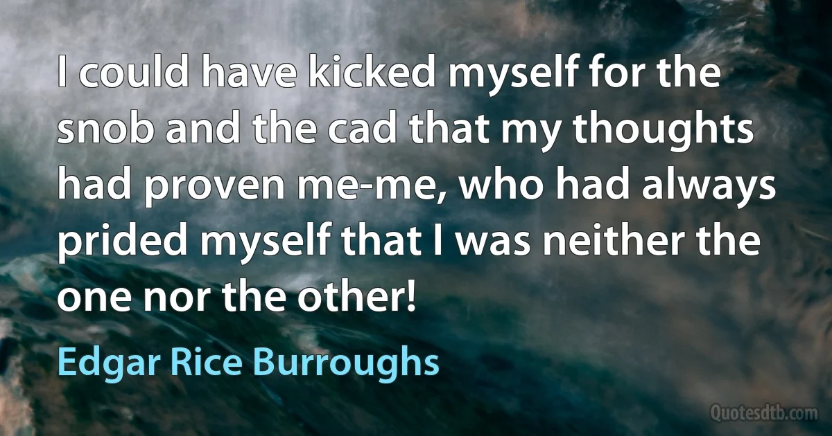 I could have kicked myself for the snob and the cad that my thoughts had proven me-me, who had always prided myself that I was neither the one nor the other! (Edgar Rice Burroughs)