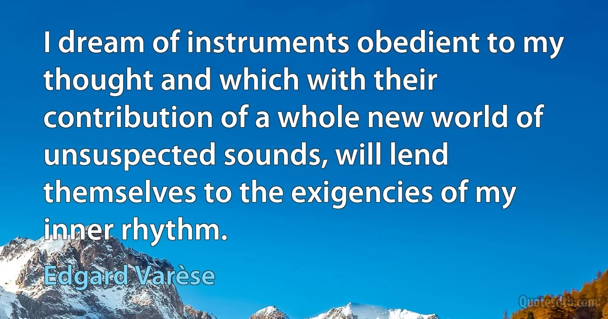 I dream of instruments obedient to my thought and which with their contribution of a whole new world of unsuspected sounds, will lend themselves to the exigencies of my inner rhythm. (Edgard Varèse)