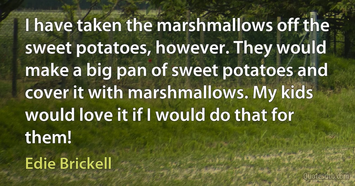 I have taken the marshmallows off the sweet potatoes, however. They would make a big pan of sweet potatoes and cover it with marshmallows. My kids would love it if I would do that for them! (Edie Brickell)