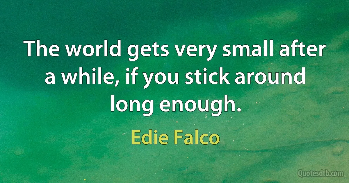 The world gets very small after a while, if you stick around long enough. (Edie Falco)