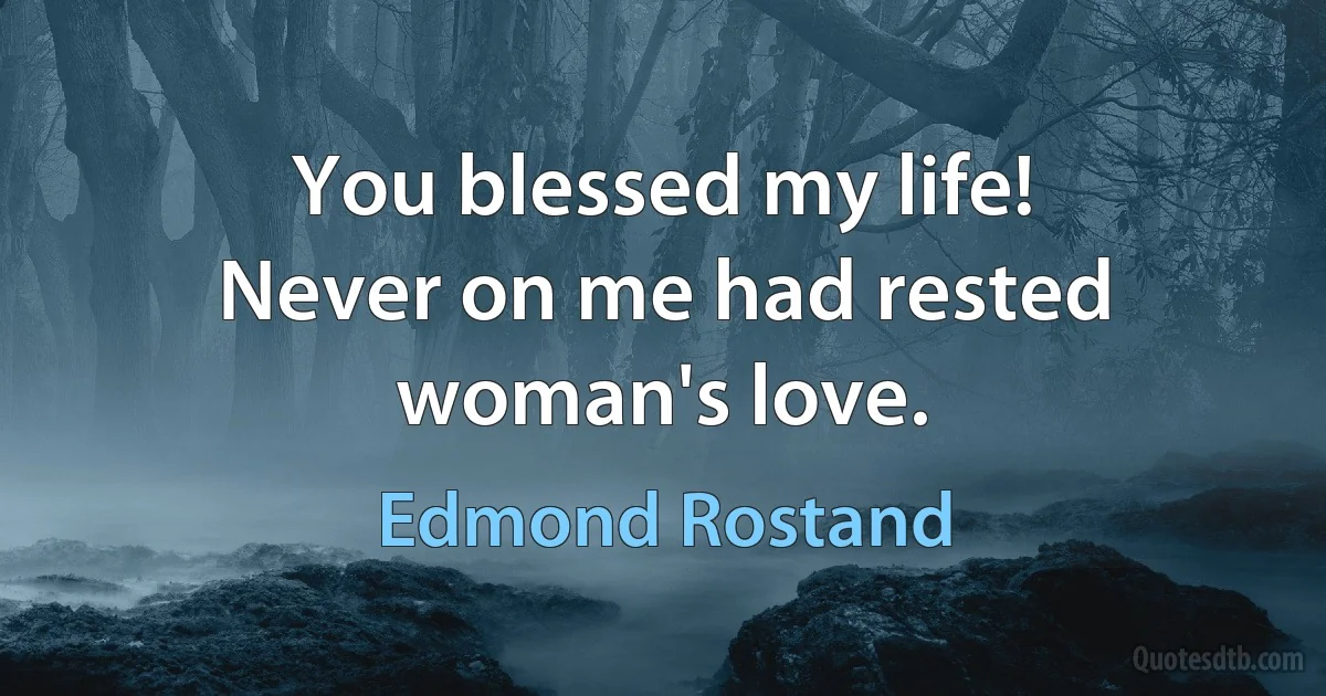 You blessed my life!
Never on me had rested woman's love. (Edmond Rostand)