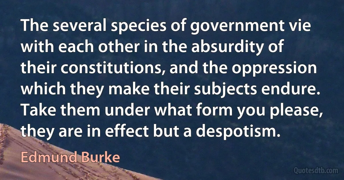 The several species of government vie with each other in the absurdity of their constitutions, and the oppression which they make their subjects endure. Take them under what form you please, they are in effect but a despotism. (Edmund Burke)