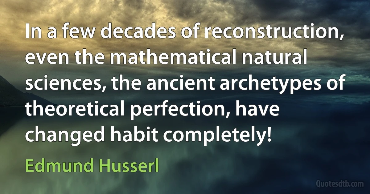 In a few decades of reconstruction, even the mathematical natural sciences, the ancient archetypes of theoretical perfection, have changed habit completely! (Edmund Husserl)