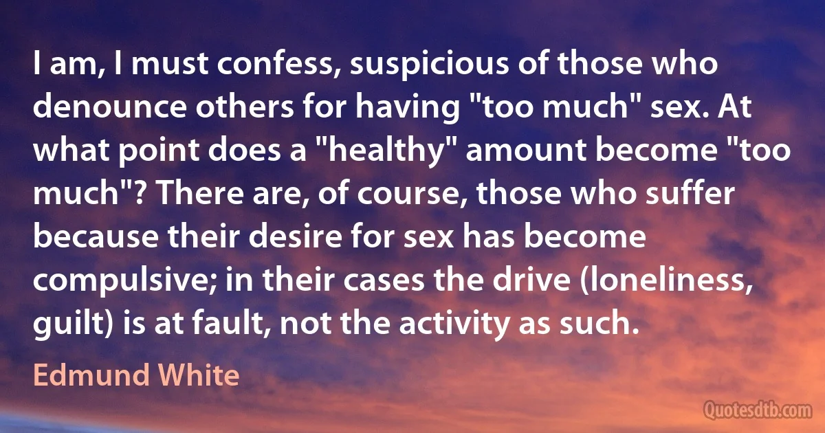 I am, I must confess, suspicious of those who denounce others for having "too much" sex. At what point does a "healthy" amount become "too much"? There are, of course, those who suffer because their desire for sex has become compulsive; in their cases the drive (loneliness, guilt) is at fault, not the activity as such. (Edmund White)