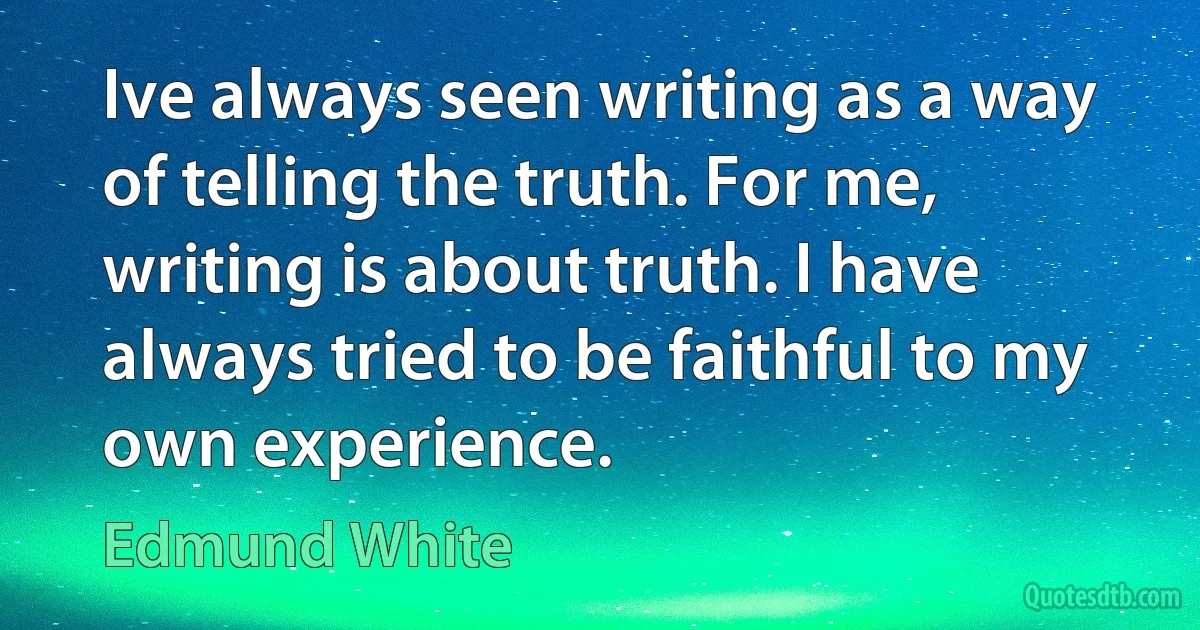 Ive always seen writing as a way of telling the truth. For me, writing is about truth. I have always tried to be faithful to my own experience. (Edmund White)